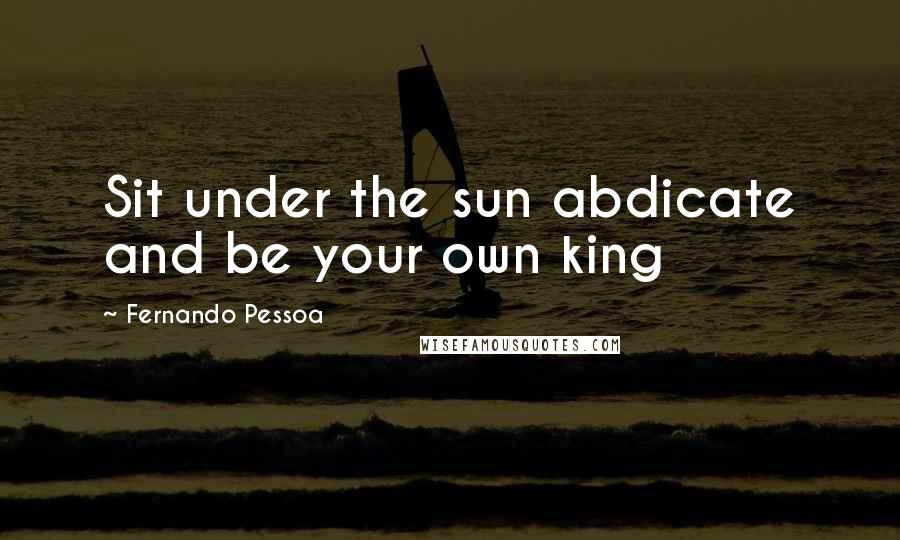 Fernando Pessoa Quotes: Sit under the sun abdicate and be your own king