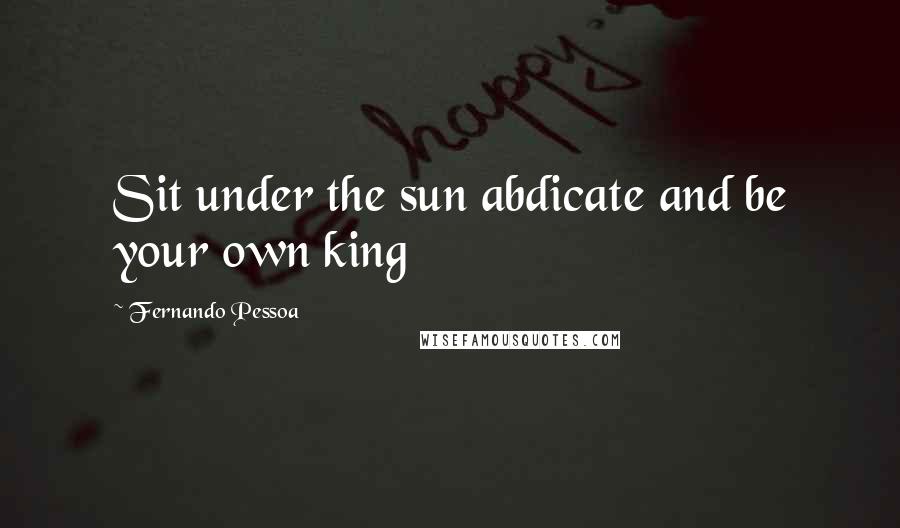 Fernando Pessoa Quotes: Sit under the sun abdicate and be your own king