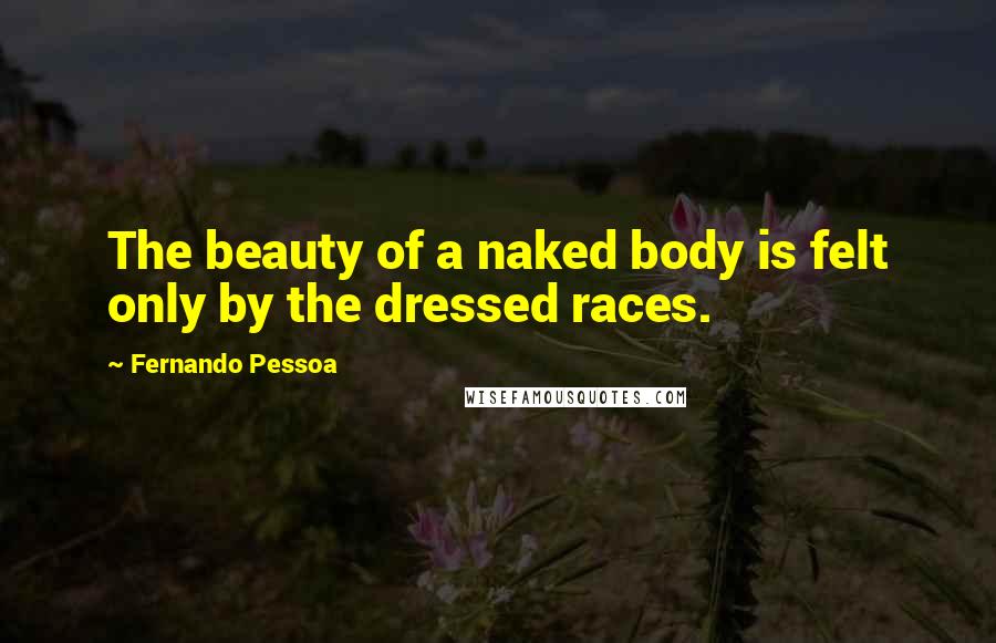 Fernando Pessoa Quotes: The beauty of a naked body is felt only by the dressed races.