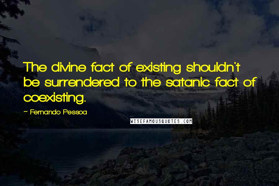 Fernando Pessoa Quotes: The divine fact of existing shouldn't be surrendered to the satanic fact of coexisting.