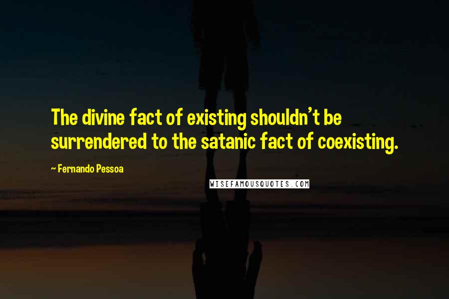 Fernando Pessoa Quotes: The divine fact of existing shouldn't be surrendered to the satanic fact of coexisting.