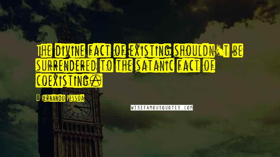 Fernando Pessoa Quotes: The divine fact of existing shouldn't be surrendered to the satanic fact of coexisting.