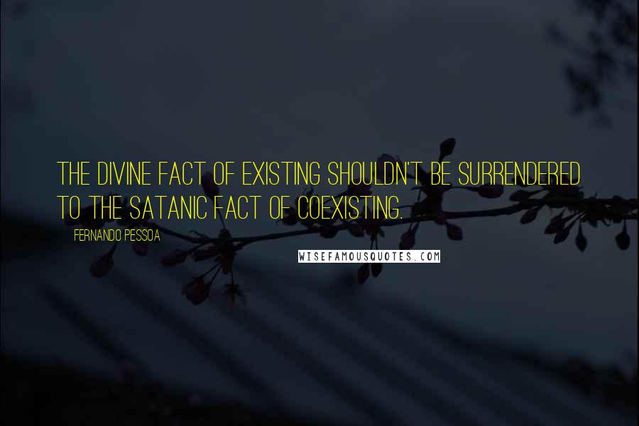 Fernando Pessoa Quotes: The divine fact of existing shouldn't be surrendered to the satanic fact of coexisting.