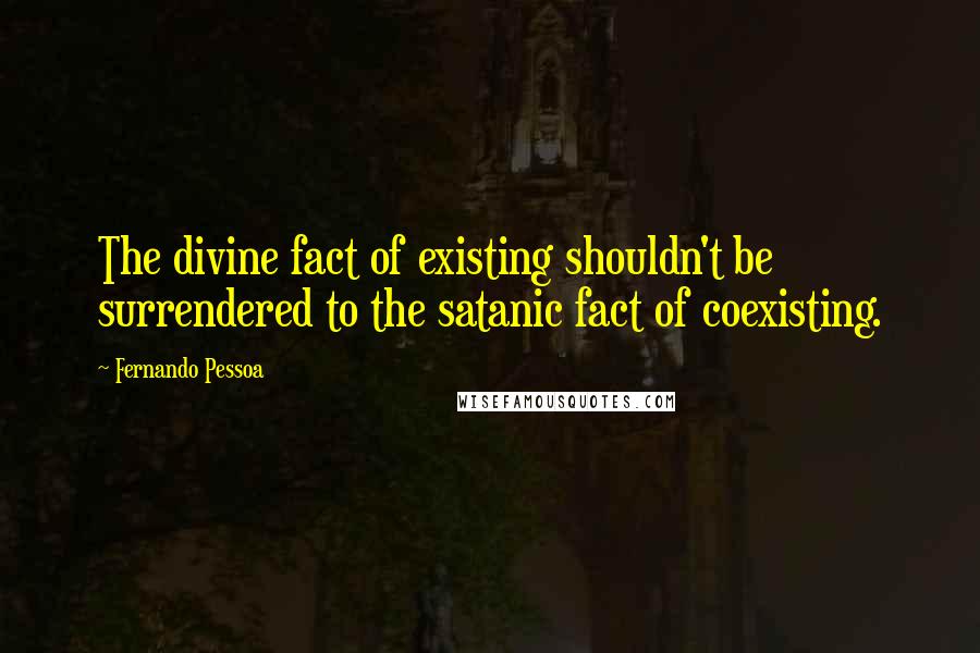 Fernando Pessoa Quotes: The divine fact of existing shouldn't be surrendered to the satanic fact of coexisting.