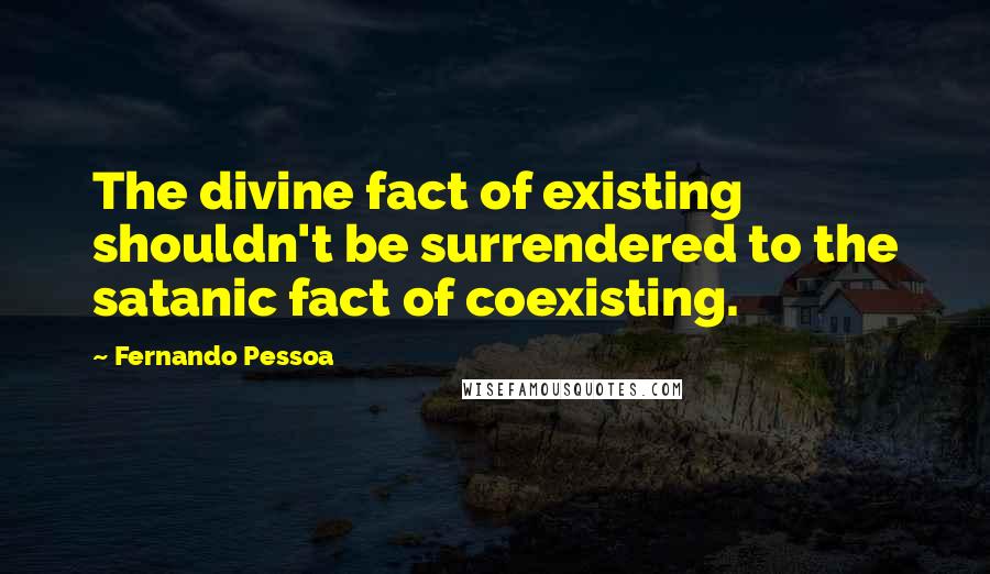 Fernando Pessoa Quotes: The divine fact of existing shouldn't be surrendered to the satanic fact of coexisting.
