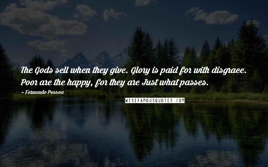 Fernando Pessoa Quotes: The Gods sell when they give. Glory is paid for with disgrace. Poor are the happy, for they are Just what passes.