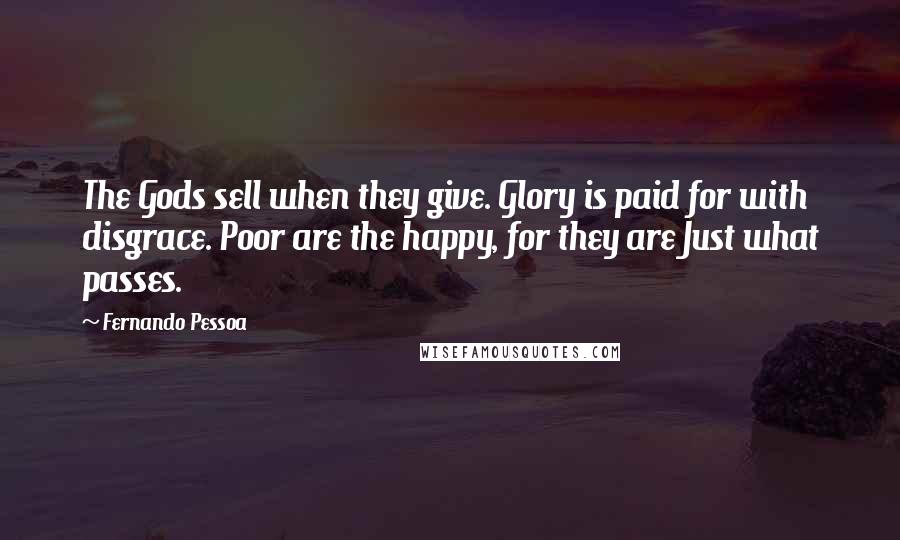 Fernando Pessoa Quotes: The Gods sell when they give. Glory is paid for with disgrace. Poor are the happy, for they are Just what passes.