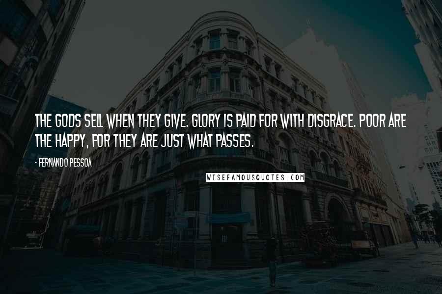 Fernando Pessoa Quotes: The Gods sell when they give. Glory is paid for with disgrace. Poor are the happy, for they are Just what passes.