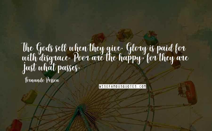 Fernando Pessoa Quotes: The Gods sell when they give. Glory is paid for with disgrace. Poor are the happy, for they are Just what passes.