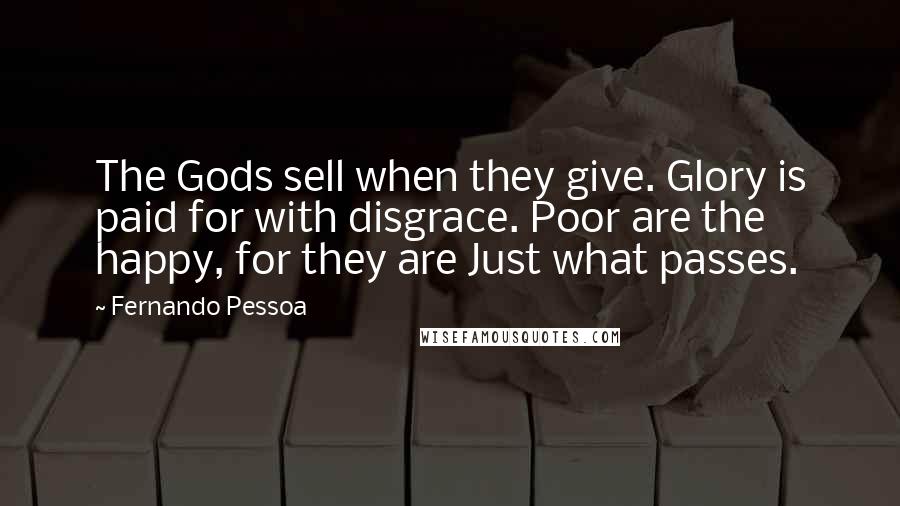 Fernando Pessoa Quotes: The Gods sell when they give. Glory is paid for with disgrace. Poor are the happy, for they are Just what passes.