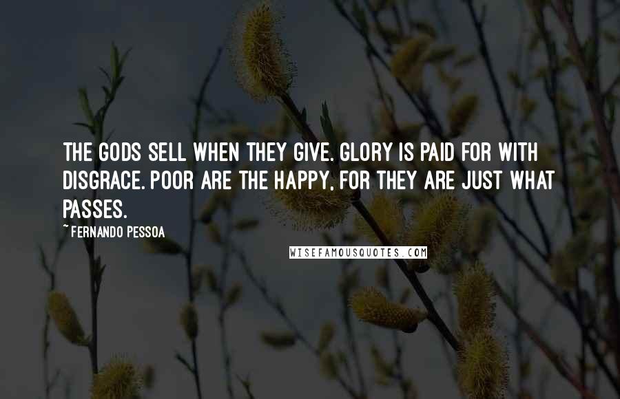 Fernando Pessoa Quotes: The Gods sell when they give. Glory is paid for with disgrace. Poor are the happy, for they are Just what passes.