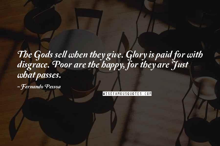 Fernando Pessoa Quotes: The Gods sell when they give. Glory is paid for with disgrace. Poor are the happy, for they are Just what passes.