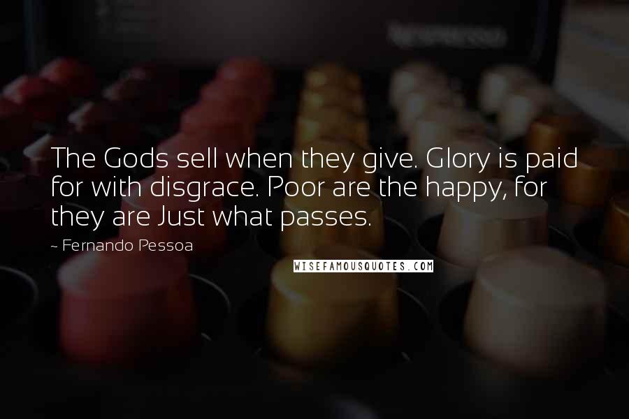 Fernando Pessoa Quotes: The Gods sell when they give. Glory is paid for with disgrace. Poor are the happy, for they are Just what passes.