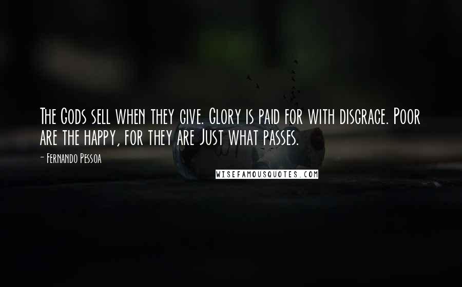 Fernando Pessoa Quotes: The Gods sell when they give. Glory is paid for with disgrace. Poor are the happy, for they are Just what passes.