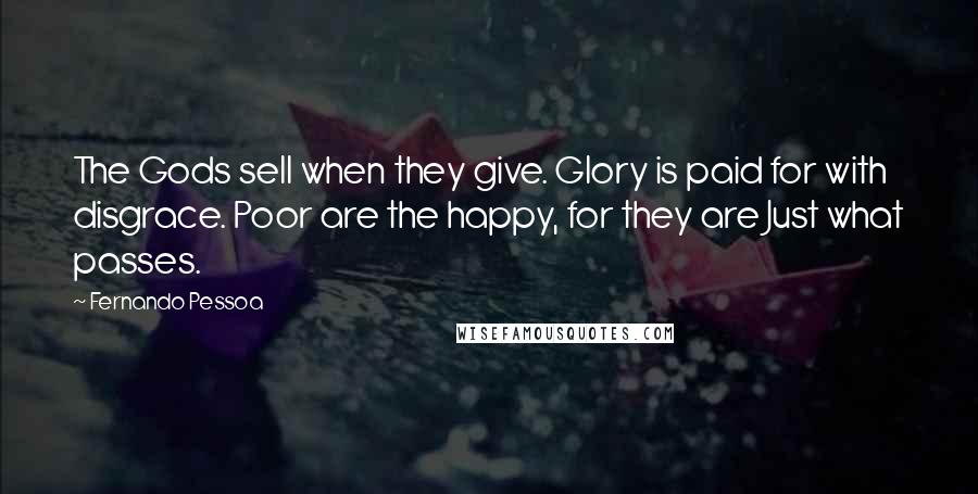 Fernando Pessoa Quotes: The Gods sell when they give. Glory is paid for with disgrace. Poor are the happy, for they are Just what passes.
