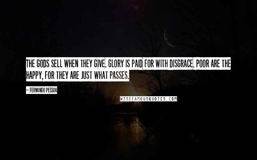 Fernando Pessoa Quotes: The Gods sell when they give. Glory is paid for with disgrace. Poor are the happy, for they are Just what passes.