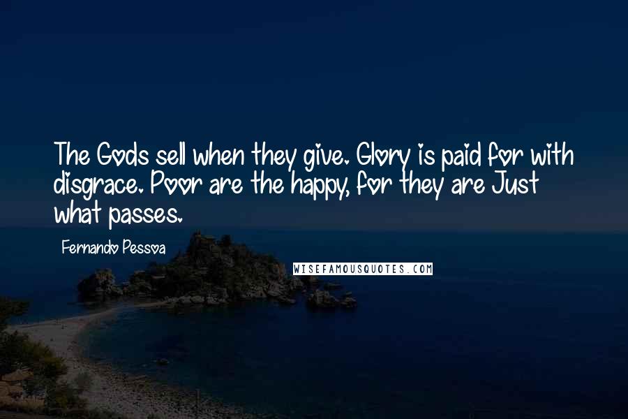 Fernando Pessoa Quotes: The Gods sell when they give. Glory is paid for with disgrace. Poor are the happy, for they are Just what passes.