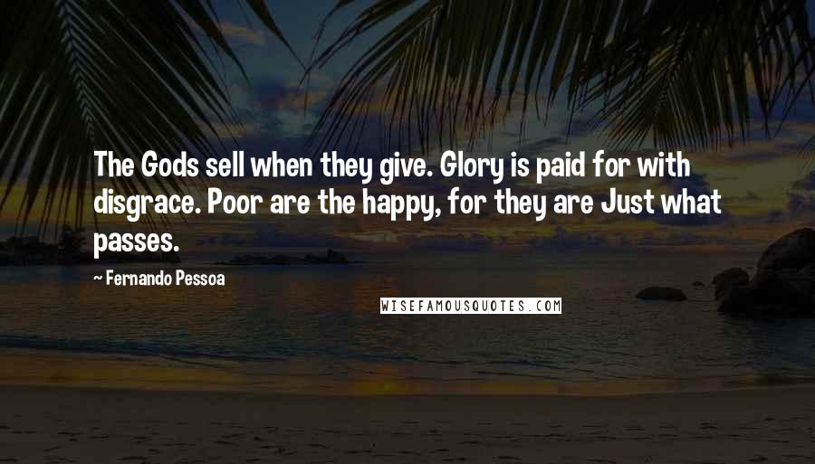 Fernando Pessoa Quotes: The Gods sell when they give. Glory is paid for with disgrace. Poor are the happy, for they are Just what passes.