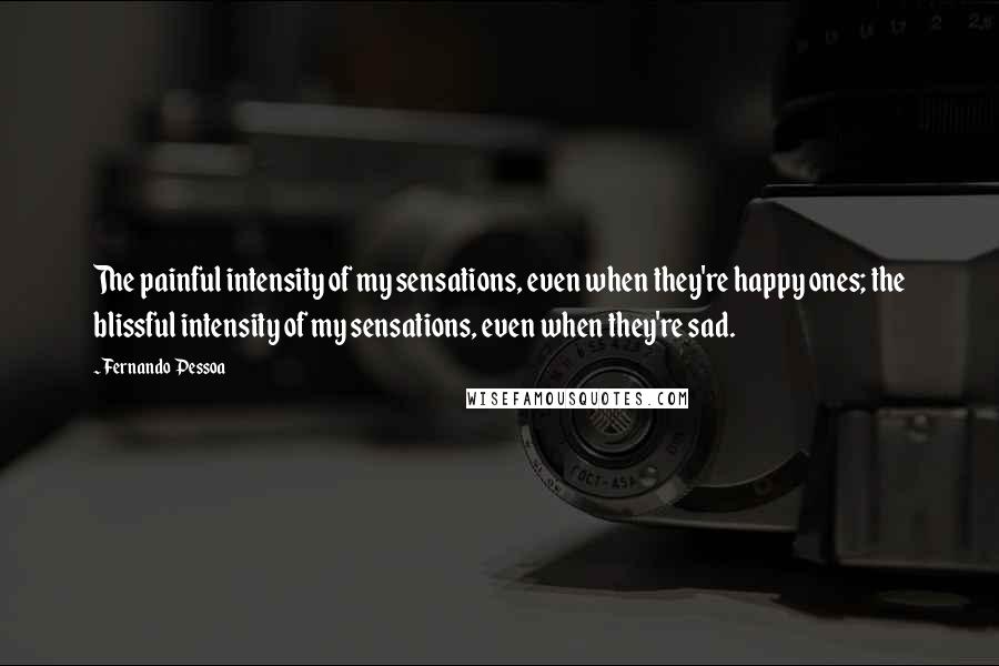 Fernando Pessoa Quotes: The painful intensity of my sensations, even when they're happy ones; the blissful intensity of my sensations, even when they're sad.