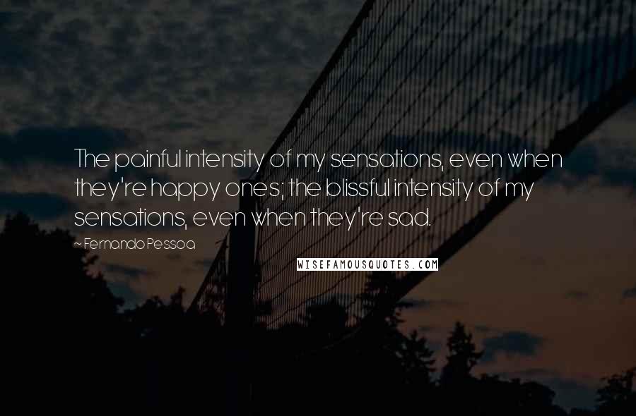 Fernando Pessoa Quotes: The painful intensity of my sensations, even when they're happy ones; the blissful intensity of my sensations, even when they're sad.