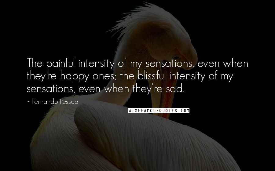 Fernando Pessoa Quotes: The painful intensity of my sensations, even when they're happy ones; the blissful intensity of my sensations, even when they're sad.