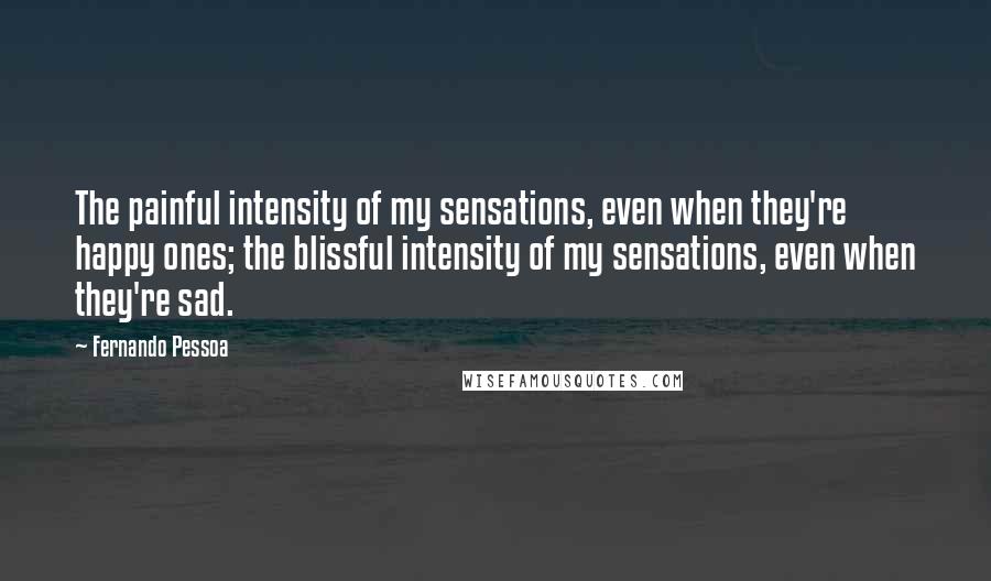 Fernando Pessoa Quotes: The painful intensity of my sensations, even when they're happy ones; the blissful intensity of my sensations, even when they're sad.