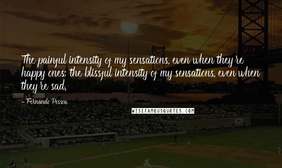Fernando Pessoa Quotes: The painful intensity of my sensations, even when they're happy ones; the blissful intensity of my sensations, even when they're sad.