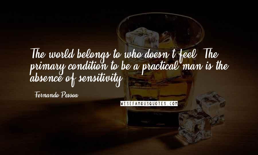 Fernando Pessoa Quotes: The world belongs to who doesn't feel. The primary condition to be a practical man is the absence of sensitivity.