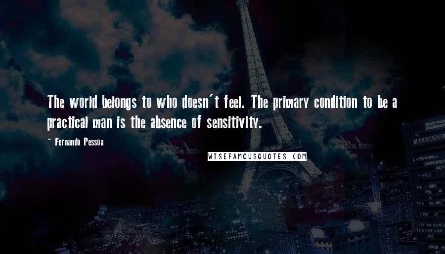 Fernando Pessoa Quotes: The world belongs to who doesn't feel. The primary condition to be a practical man is the absence of sensitivity.