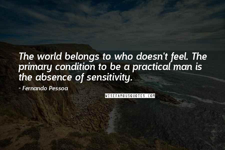 Fernando Pessoa Quotes: The world belongs to who doesn't feel. The primary condition to be a practical man is the absence of sensitivity.