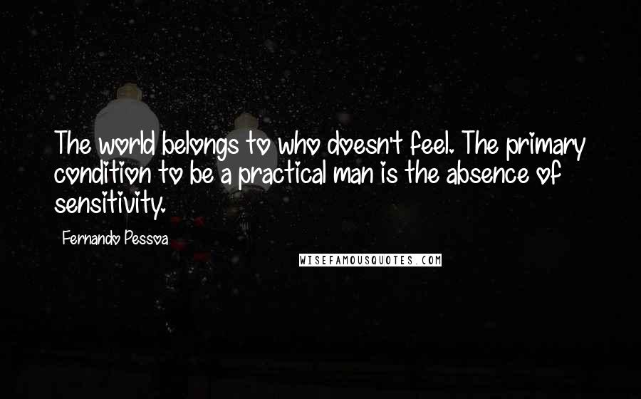 Fernando Pessoa Quotes: The world belongs to who doesn't feel. The primary condition to be a practical man is the absence of sensitivity.