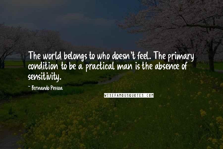 Fernando Pessoa Quotes: The world belongs to who doesn't feel. The primary condition to be a practical man is the absence of sensitivity.