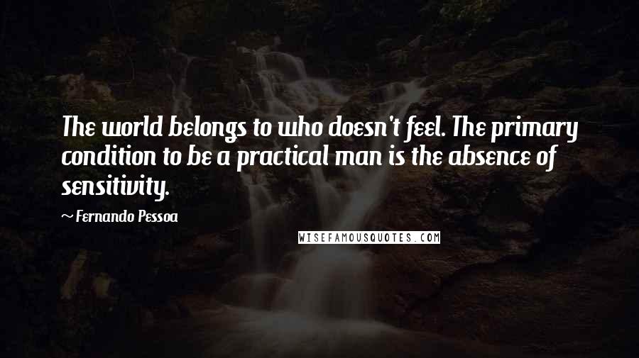 Fernando Pessoa Quotes: The world belongs to who doesn't feel. The primary condition to be a practical man is the absence of sensitivity.