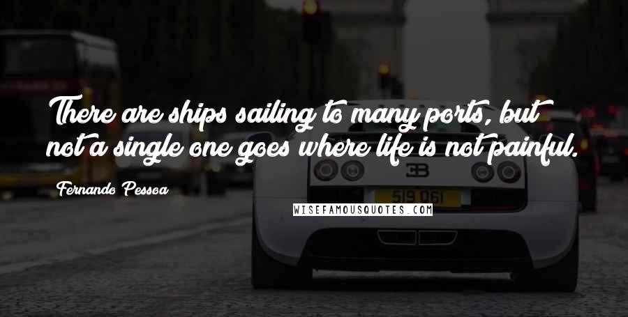 Fernando Pessoa Quotes: There are ships sailing to many ports, but not a single one goes where life is not painful.