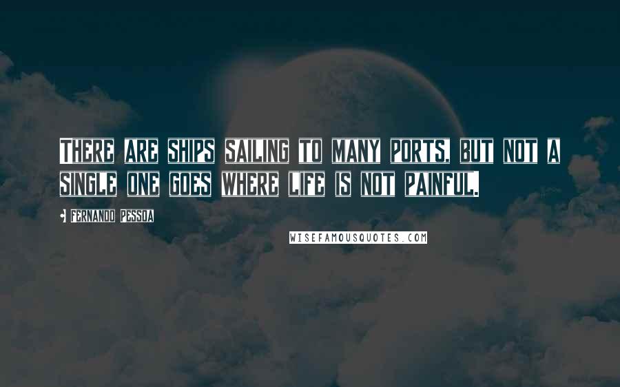 Fernando Pessoa Quotes: There are ships sailing to many ports, but not a single one goes where life is not painful.