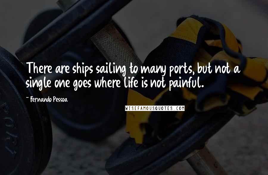 Fernando Pessoa Quotes: There are ships sailing to many ports, but not a single one goes where life is not painful.