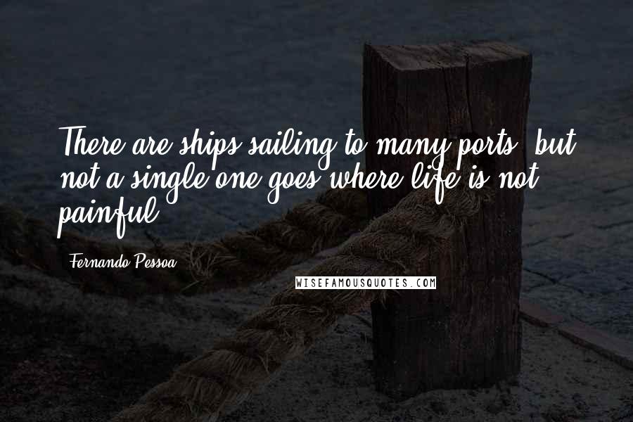 Fernando Pessoa Quotes: There are ships sailing to many ports, but not a single one goes where life is not painful.