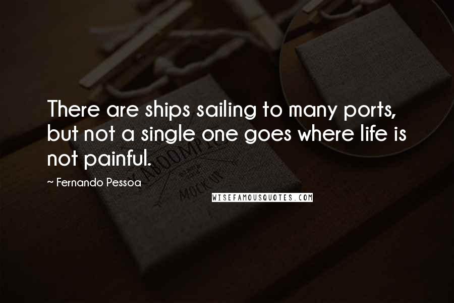 Fernando Pessoa Quotes: There are ships sailing to many ports, but not a single one goes where life is not painful.