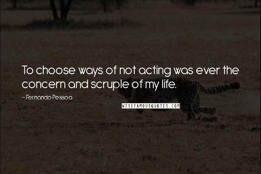 Fernando Pessoa Quotes: To choose ways of not acting was ever the concern and scruple of my life.