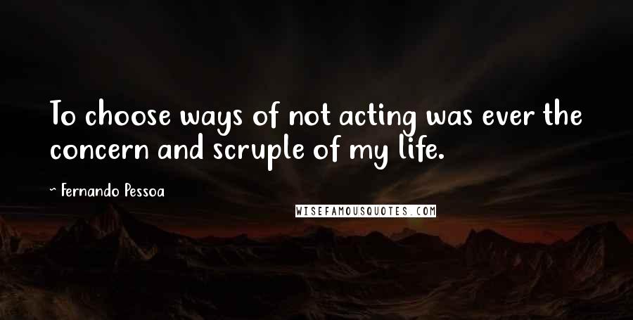 Fernando Pessoa Quotes: To choose ways of not acting was ever the concern and scruple of my life.