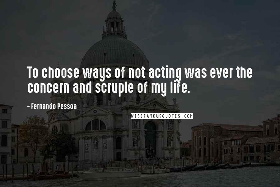 Fernando Pessoa Quotes: To choose ways of not acting was ever the concern and scruple of my life.