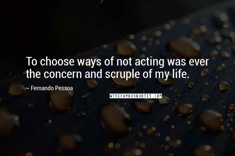Fernando Pessoa Quotes: To choose ways of not acting was ever the concern and scruple of my life.