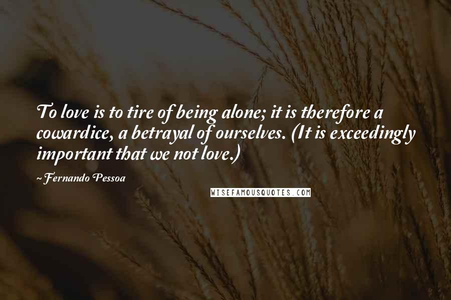 Fernando Pessoa Quotes: To love is to tire of being alone; it is therefore a cowardice, a betrayal of ourselves. (It is exceedingly important that we not love.)