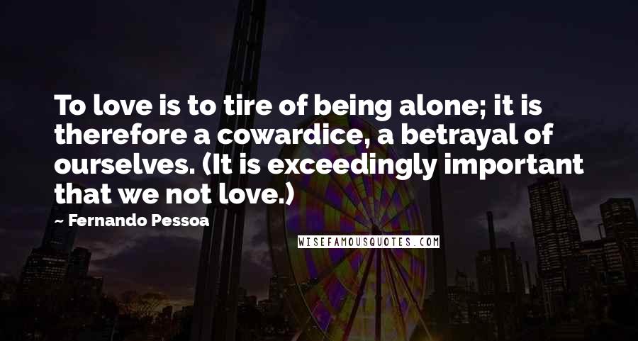 Fernando Pessoa Quotes: To love is to tire of being alone; it is therefore a cowardice, a betrayal of ourselves. (It is exceedingly important that we not love.)