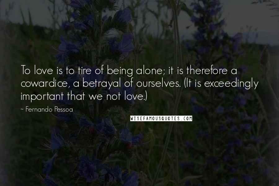 Fernando Pessoa Quotes: To love is to tire of being alone; it is therefore a cowardice, a betrayal of ourselves. (It is exceedingly important that we not love.)