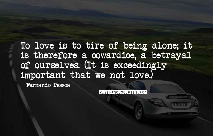 Fernando Pessoa Quotes: To love is to tire of being alone; it is therefore a cowardice, a betrayal of ourselves. (It is exceedingly important that we not love.)