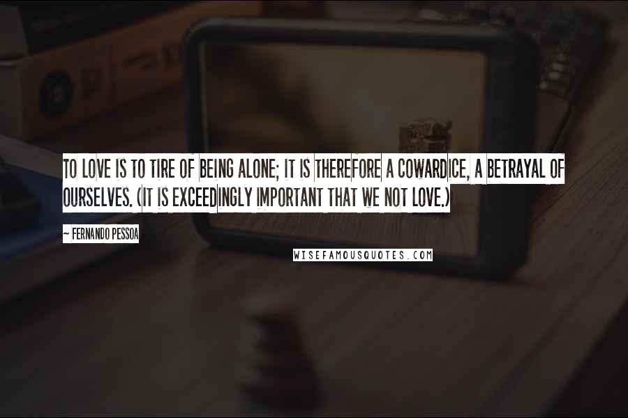 Fernando Pessoa Quotes: To love is to tire of being alone; it is therefore a cowardice, a betrayal of ourselves. (It is exceedingly important that we not love.)