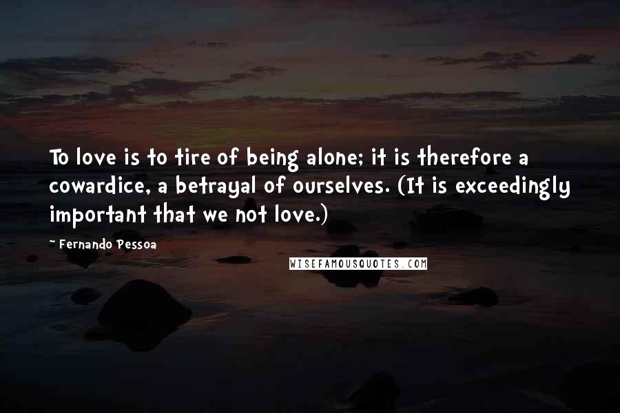 Fernando Pessoa Quotes: To love is to tire of being alone; it is therefore a cowardice, a betrayal of ourselves. (It is exceedingly important that we not love.)