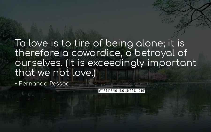 Fernando Pessoa Quotes: To love is to tire of being alone; it is therefore a cowardice, a betrayal of ourselves. (It is exceedingly important that we not love.)