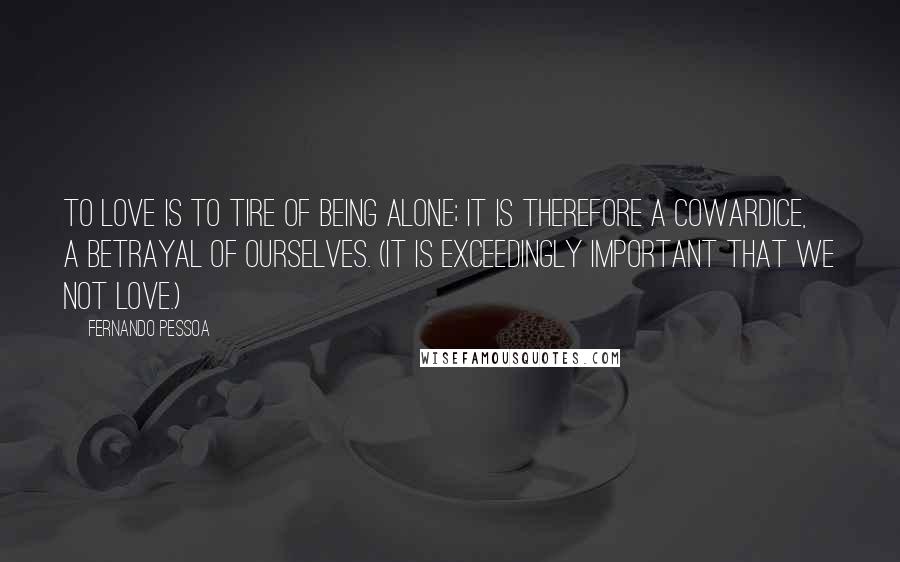 Fernando Pessoa Quotes: To love is to tire of being alone; it is therefore a cowardice, a betrayal of ourselves. (It is exceedingly important that we not love.)